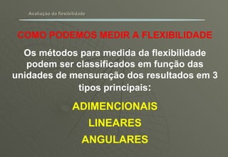 Avaliação da flexibilidade COMO PODEMOS MEDIR A FLEXIBILIDADE Os métodos para medida da flexibilidade podem ser classificados em função das unidades de mensuração dos resultados em 3 tipos principais : ADIMENCIONAIS LINEARES ANGULARES 