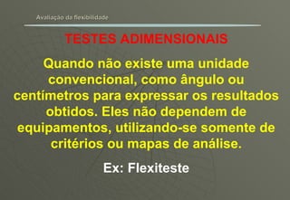 Avaliação da flexibilidade TESTES ADIMENSIONAIS Quando não existe uma unidade convencional, como ângulo ou centímetros para expressar os resultados obtidos. Eles não dependem de equipamentos, utilizando-se somente de critérios ou mapas de análise. Ex: Flexiteste 