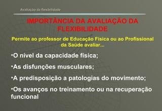 Avaliação da flexibilidade IMPORTÂNCIA DA AVALIAÇÃO DA FLEXIBILIDADE Permite ao professor de Educação Física ou ao Profissional da Saúde avaliar... O nível da capacidade física; As disfunções musculares; A predisposição a patologias do movimento; Os avanços no treinamento ou na recuperação funcional 