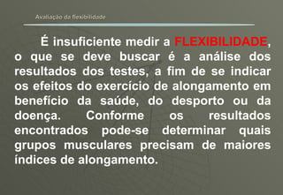 Avaliação da flexibilidade É insuficiente medir a  FLEXIBILIDADE , o que se deve buscar é a análise dos resultados dos testes, a fim de se indicar os efeitos do exercício de alongamento em benefício da saúde, do desporto ou da doença. Conforme os resultados encontrados pode-se determinar quais grupos musculares precisam de maiores índices de alongamento. 