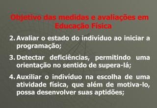 Objetivo das medidas e avaliações em Educação Física Avaliar o estado do indivíduo ao iniciar a programação; Detectar deficiências, permitindo uma orientação no sentido de supera-lá; Auxiliar o indivíduo na escolha de uma atividade física, que além de motiva-lo, possa desenvolver suas aptidões; 