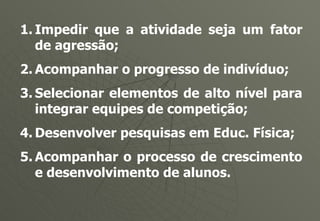 Impedir que a atividade seja um fator de agressão; Acompanhar o progresso de indivíduo; Selecionar elementos de alto nível para integrar equipes de competição; Desenvolver pesquisas em Educ. Física; Acompanhar o processo de crescimento e desenvolvimento de alunos. 