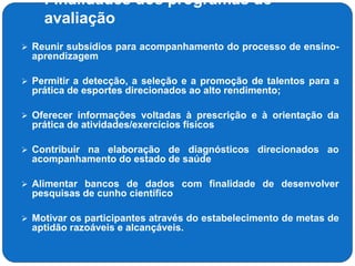 Finalidades dos programas de
avaliação
 Reunir subsídios para acompanhamento do processo de ensino-
aprendizagem
 Permitir a detecção, a seleção e a promoção de talentos para a
prática de esportes direcionados ao alto rendimento;
 Oferecer informações voltadas à prescrição e à orientação da
prática de atividades/exercícios físicos
 Contribuir na elaboração de diagnósticos direcionados ao
acompanhamento do estado de saúde
 Alimentar bancos de dados com finalidade de desenvolver
pesquisas de cunho científico
 Motivar os participantes através do estabelecimento de metas de
aptidão razoáveis e alcançáveis.
 