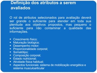 Definição dos atributos a serem
avaliados
 O rol de atributos selecionados para avaliação deverá
ser grande o suficiente para atender em toda sua
plenitude aos objetivos propostos, mas pequeno o
suficiente para não contaminar a qualidade das
informações.
 Crescimento físico;
 Maturação biológica;
 Desempenho motor;
 Proporcionalidade corporal;
 Somatótipo;
 Composição corporal;
 Estado nutricional;
 Atividade física habitual;
 Aspectos funcionais: sistema de mobilização energética e
sistema musculoarticular
 