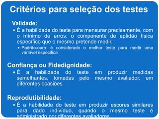 Critérios para seleção dos testes
 Validade:
 É a habilidade do teste para mensurar precisamente, com
o mínimo de erros, o componente de aptidão física
específico que o mesmo pretende medir.
 Padrão-ouro: é considerado o melhor teste para medir uma
váriavel especifica
Confiança ou Fidedignidade:
 É a habilidade do teste em produzir medidas
semelhantes, tomadas pelo mesmo avaliador, em
diferentes ocasiões.
Reprodutibilidade:
 É a habilidade do teste em produzir escores similares
para dado indivíduo, quando o mesmo teste é
administrado por diferentes avaliadores.
 