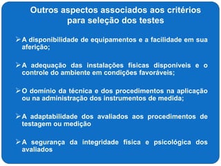 Outros aspectos associados aos critérios
para seleção dos testes
A disponibilidade de equipamentos e a facilidade em sua
aferição;
A adequação das instalações físicas disponíveis e o
controle do ambiente em condições favoráveis;
O domínio da técnica e dos procedimentos na aplicação
ou na administração dos instrumentos de medida;
A adaptabilidade dos avaliados aos procedimentos de
testagem ou medição
A segurança da integridade física e psicológica dos
avaliados
 