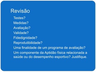 Revisão
 Testes?
 Medidas?
 Avaliação?
 Validade?
 Fidedignidade?
 Reprodutibilidade?
 Uma finalidade de um programa de avaliação?
 Um componente da Aptidão física relacionada a
saúde ou do desempenho esportivo? Justifique.
 