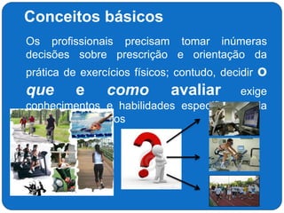 Conceitos básicos
 Os profissionais precisam tomar inúmeras
decisões sobre prescrição e orientação da
prática de exercícios físicos; contudo, decidir o
que e como avaliar exige
conhecimentos e habilidades específicos cada
vez mais complexos
 
