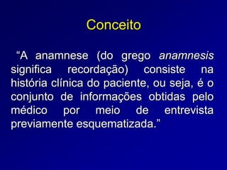 Conceito
“A anamnese (do grego anamnesis
significa recordação) consiste na
história clínica do paciente, ou seja, é o
conjunto de informações obtidas pelo
médico por meio de entrevista
previamente esquematizada.”
 