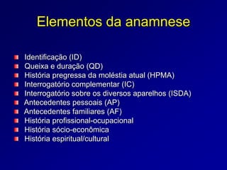 Elementos da anamnese
Identificação (ID)
Queixa e duração (QD)
História pregressa da moléstia atual (HPMA)
Interrogatório complementar (IC)
Interrogatório sobre os diversos aparelhos (ISDA)
Antecedentes pessoais (AP)
Antecedentes familiares (AF)
História profissional-ocupacional
História sócio-econômica
História espiritual/cultural
 