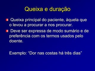 Queixa e duração
Queixa principal do paciente, àquela que
o levou a procurar a nos procurar.
Deve ser expressa de modo sumário e de
preferência com os termos usados pelo
doente.
Exemplo: “Dor nas costas há três dias”
 