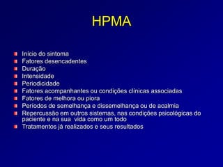 HPMA
Início do sintoma
Fatores desencadentes
Duração
Intensidade
Periodicidade
Fatores acompanhantes ou condições clínicas associadas
Fatores de melhora ou piora
Períodos de semelhança e dissemelhança ou de acalmia
Repercussão em outros sistemas, nas condições psicológicas do
paciente e na sua vida como um todo
Tratamentos já realizados e seus resultados
 