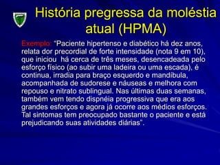 História pregressa da moléstia
atual (HPMA)
Exemplo: “Paciente hipertenso e diabético há dez anos,
relata dor precordial de forte intensidade (nota 9 em 10),
que iniciou há cerca de três meses, desencadeada pelo
esforço físico (ao subir uma ladeira ou uma escada), é
continua, irradia para braço esquerdo e mandíbula,
acompanhada de sudorese e náuseas e melhora com
repouso e nitrato sublingual. Nas últimas duas semanas,
também vem tendo dispnéia progressiva que era aos
grandes esforços e agora já ocorre aos médios esforços.
Tal sintomas tem preocupado bastante o paciente e está
prejudicando suas atividades diárias”.
 