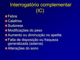 Interrogatório complementar
(IC)
Febre
Calafrios
Sudorese
Modificações do peso
Aumento ou diminuição no apetite
Falta de disposição ou fraqueza
generalizada (astenia)
Alterações do sono
 