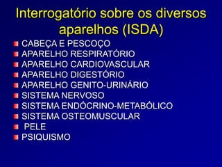 Interrogatório sobre os diversos
aparelhos (ISDA)
CABEÇA E PESCOÇO
APARELHO RESPIRATÓRIO
APARELHO CARDIOVASCULAR
APARELHO DIGESTÓRIO
APARELHO GENITO-URINÁRIO
SISTEMA NERVOSO
SISTEMA ENDÓCRINO-METABÓLICO
SISTEMA OSTEOMUSCULAR
PELE
PSIQUISMO
 
