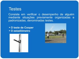 Testes
 Consiste em verificar o desempenho de alguém
mediante situações previamente organizadas e
padronizadas, denominadas testes.
 O teste de Cooper
 O estadiômetro
 