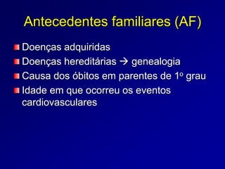 Antecedentes familiares (AF)
Doenças adquiridas
Doenças hereditárias  genealogia
Causa dos óbitos em parentes de 1o grau
Idade em que ocorreu os eventos
cardiovasculares
 