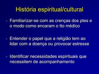 História espiritual/cultural
- Familiarizar-se com as crenças dos ptes e
o modo como encaram o tto médico
- Entender o papel que a religião tem ao
lidar com a doença ou provocar estresse
- Identificar necessidades espirituais que
necessitem de acompanhamento
 