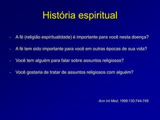 História espiritual
- A fé (religião espiritualidade) é importante para você nesta doença?
- A fé tem sido importante para você em outras épocas de sua vida?
- Você tem alguém para falar sobre assuntos religiosos?
- Você gostaria de tratar de assuntos religiosos com alguém?
Ann Int Med, 1999:130;744-749
 