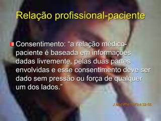Relação profissional-paciente
Consentimento: “a relação médico-
paciente é baseada em informações
dadas livremente, pelas duas partes
envolvidas e esse consentimento deve ser
dado sem pressão ou força de qualquer
um dos lados.”
J Med Phil 1979;4:32-56
 