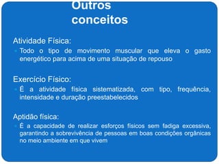 Outros
conceitos
 Atividade Física:
 Todo o tipo de movimento muscular que eleva o gasto
energético para acima de uma situação de repouso
 Exercício Físico:
 É a atividade física sistematizada, com tipo, frequência,
intensidade e duração preestabelecidos
 Aptidão física:
 É a capacidade de realizar esforços físicos sem fadiga excessiva,
garantindo a sobrevivência de pessoas em boas condições orgânicas
no meio ambiente em que vivem
 