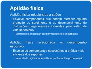 Aptidão física
 Aptidão física relacionada a saúde
 Envolve componentes que podem oferecer alguma
proteção ao surgimento e ao desenvolvimento de
disfunções degenerativas induzidas pelo estilo de
vida sedentário
 Morfológico, muscular, cardiorrespiratório e metabólico
 Aptidão física relacionada ao desempenho
esportivo
 Envolve os componentes necessários à prática mais
eficiente dos esportes
 Velocidade, agilidade, equilíbrio, potência, tempo de reação
 