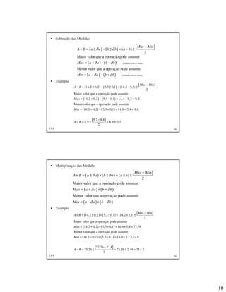 10
CKS 19
• Subtração das Medidas
• Exemplo
( ) ( )
[ ]
( ) ( )
( ) ( )
(cuidado com os sinais)
(cuidado com os sinais)
( )
2
Maior valor que a operação pode assumir
Menor valor que a operação pode assumir
Max Min
A B a a b b a b
Max a a b b
Min a a b b
δ δ
δ δ
δ δ
−
− = ± − ± = − ±
= + − −
= − − +
( ) ( )
[ ]
( ) ( )
( ) ( )
[ ]
14,2 0,2 5,3 0,1 (14,2 5,3)
2
Maior valor que a operação pode assumir
14,2 0,2 5,3 0,1 14,4 5,2 9,2
Menor valor que a operação pode assumir
14,2 0,2 5,3 0,1 14,0 5,4 8,6
9,2 8,6
8,9
2
Max Min
A B
Max
Min
A B
−
− = ± − ± = − ±
= + − − = − =
= − − + = − =
−
− = ± 8,9 0,3= ±
CKS 20
• Multiplicação das Medidas
• Exemplo
( ) ( )
[ ]
( ) ( )
( ) ( )
( )
2
Maior valor que a operação pode assumir
Menor valor que a operação pode assumir
Max Min
A B a a b b a b
Max a a b b
Min a a b b
δ δ
δ δ
δ δ
−
× = ± × ± = × ±
= + × +
= − × −
( ) ( )
[ ]
( ) ( )
( ) ( )
14,2 0,2 5,3 0,1 (14,2 5,3)
2
Maior valor que a operação pode assumir
14,2 0,2 5,3 0,1 14,4 5,4 77,76
Menor valor que a operação pode assumir
14,2 0,2 5,3 0,1 14,0 5,2 72,8
77,
75,26
Max Min
A B
Max
Min
A B
−
× = ± × ± = × ±
= + × + = × =
= − × − = × =
− = ±
[ ]76 72,8
75,26 2,48 75 2
2
−
= ± = ±
 
