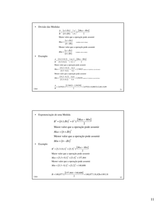 11
CKS 21
• Divisão das Medidas
• Exemplo
( )
( )
[ ]
( )
( )
( )
( )
(cuidado com os sinais)
(cuidado com os sinais)
2
Maior valor que a operação pode assumir
Menor valor que a operação pode assumir
a a Max MinA a
B b b b
a a
Max
b b
a a
Min
b b
δ
δ
δ
δ
δ
δ
± − 
= = ± 
±  
+
=
−
−
=
+
( )
( )
[ ]
( )
( )
(apenas as 5 primeiras casas decimais)
14,2 0,2 14,2
5,3 0,1 5,3 2
Maior valor que a operação pode assumir
14,2 0,2 14,4
2,76923
5,3 0,1 5,2
Menor valor que a operação pode assumir
14,
Max MinA
B
Max
Min
± − 
= = ± ±  
+
= = =
−
=
( )
( )
[ ]
(apenas as 5 primeiras casas decimais)
2 0,2 14,0
2,59259
5,3 0,1 5,4
2,76923 2,59259
2,67924 2,67924 0,08832=2,68 0,09
2
A
B
−
= =
+
−
= ± = ± ±
CKS 22
• Exponenciação de uma Medida
• Exemplo
( )
[ ]
( )
( )
33 3
3
3
2
Maior valor que a operação pode assumir
Menor valor que a operação pode assumir
Max Min
B b b b
Max b b
Min b b
δ
δ
δ
−
= ± = ±
= +
= −
( ) ( )
[ ]
( ) ( )
( ) ( )
[ ]
3 33
3 3
3 3
5,3 0,1 5,3
2
Maior valor que a operação pode assumir
5,3 0,1 5,4 157,464
Menor valor que a operação pode assumir
5,3 0,1 5,2 140,608
157,464 140,608
148,877 148,877 8,428=149 8
2
Max Min
B
Max
Min
B
−
= ± = ±
= + = =
= − = =
−
= ± = ± ±
 