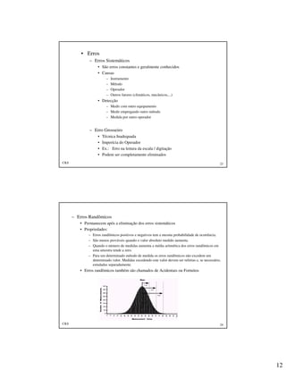 12
CKS 23
• Erros
– Erros Sistemáticos
• São erros constantes e geralmente conhecidos
• Causas
– Instrumento
– Método
– Operador
– Outros fatores (climáticos, mecânicos,...)
• Detecção
– Medir com outro equipamento
– Medir empregando outro método
– Medida por outro operador
– Erro Grosseiro
• Técnica Inadequada
• Imperícia do Operador
• Ex.: Erro na leitura da escala / digitação
• Podem ser completamente eliminados
CKS 24
– Erros Randômicos
• Permanecem após a eliminação dos erros sistemáticos
• Propriedades:
– Erros randômicos positivos e negativos tem a mesma probabilidade de ocorrência.
– São menos prováveis quando o valor absoluto medido aumenta.
– Quando o número de medidas aumenta a média aritmética dos erros randômicos em
uma amostra tende a zero.
– Para um determinado método de medida os erros randômicos não excedem um
determinado valor. Medidas excedendo este valor devem ser refeitas e, se necessário,
estudadas separadamente.
• Erros randômicos também são chamados de Acidentais ou Fortuitos
 