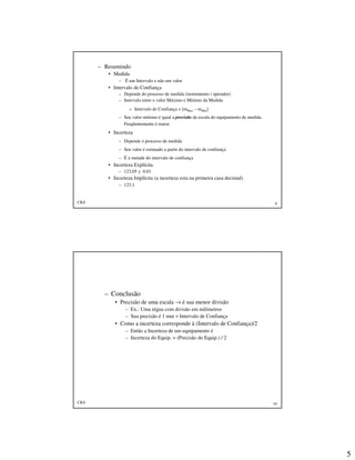 5
CKS 9
– Resumindo
• Medida
– É um Intervalo e não um valor
• Intervalo de Confiança
– Depende do processo de medida (instrumento / operador)
– Intervalo entre o valor Máximo e Mínimo da Medida
» Intervalo de Confiança = [mMax – mMin]
– Seu valor mínimo é igual a precisão da escala do equipamento de medida.
Freqüentemente é maior.
• Incerteza
– Depende o processo de medida
– Seu valor é estimado a partir do intervalo de confiança
– É a metade do intervalo de confiança
• Incerteza Explícita
– 123,05 + 0,01
• Incerteza Implícita (a incerteza esta na primeira casa decimal)
– 123,1
CKS 10
– Conclusão
• Precisão de uma escala → é sua menor divisão
– Ex.: Uma régua com divisão em milímetros
– Sua precisão é 1 mm = Intervalo de Confiança
• Como a incerteza corresponde à (Intervalo de Confiança)/2
– Então a Incerteza de um equipamento é
– Incerteza do Equip. = (Precisão do Equip.) / 2
 