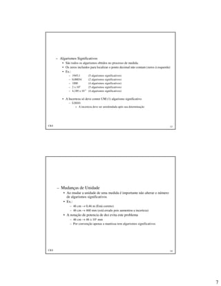 7
CKS 13
– Algarismos Significativos
• São todos os algarismos obtidos no processo de medida.
• Os zeros incluidos para localizar o ponto decimal não contam (zeros à esquerda)
• Ex.:
– 1945,1 (5 algarismos significativos)
– 0,00034 (2 algarismos significativos)
– 1000 (4 algarismos significativos)
– 2 x 105 (5 algarismos significativos)
– 4,189 x 10-7 (4 algarismos significativos)
• A Incerteza só deve conter UM (1) algarismo significativo
– LOGO:
» A incerteza deve ser arredondada após sua determinação
CKS 14
– Mudanças de Unidade
• Ao mudar a unidade de uma medida é importante não alterar o número
de algarismos significativos
• Ex.:
– 46 cm → 0,46 m (Está correto)
– 46 cm → 460 mm (está errado pois aumentou a incerteza)
• A notação de potencia de dez evita este problema
– 46 cm → 46 x 101 mm
– Por convenção apenas a mantissa tem algarismos significativos
 