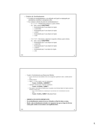 8
CKS 15
– Critérios de Arredondamento
• O critério de arredondamento a ser utilizado será igual ao empregado por
calculadoras científicas e programas afins.
• Se o número à direita do ponto de arredondamento é:
– 0, 1, 2, 3, 4 → Simplesmente elimina-se a parte a direita
– Ex.: dado o número 0,563729452
» Arredondando para 8 casas depois da vírgula
» = 0,56372945
» Arredondando para 4 casas depois da vírgula
» = 0,5637
» Arredondando para 2 casas depois da vírgula
» = 0,56
– 5, 6, 7, 8, 9 → Incrementa o algarismo à esquerda e elimina a parte à direita.
– Ex.: dado o número 0,563729452
» Arredondando para 7 casas depois da vírgula
» = 0,5637295
» Arredondando para 5 casas depois da vírgula
» = 0,56373
» Arredondando para 1 casa depois da vírgula
» = 0,6
CKS 16
– Usando o Arredondamento para Representar Medidas
• Como a Incerteza de uma medida só deve ter um algarismo significativo então a medida anterior
fica:
• Medida Anterior
• Opção 2 → A mais simples (a que nós empregamos)
– Tensão = 0,126446 + 0,0005885 V
• Ajustando a Incerteza para 1 algarismo significativo
– Tensão = 0,126446 + 0,0006 V
• Para ajustar o valor médio da medida basta ver quantas casas decimais depois da vírgula existem na
incerteza (4 neste caso)
– Logo o valor da medida deve ser ajustado para 4 casas decimais com o arredondamento necessário
– Então:
– Tensão = 0,1264 + 0,0006 V (Resultado Final)
– OBSERVAÇÃO MUITO IMPORTANTE
– Os arredondamentos somente devem ser efetuados no final de todas as contas.
– Razão: cada arredondamento intruduz erro (pequeno) mas que ao longo de diversas
contas pode resultar em um número sem significado físico.
 