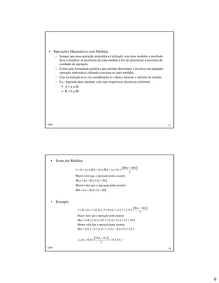 9
CKS 17
• Operações Matemáticas com Medidas
– Sempre que uma operação matemática é efetuada com duas medidas o resultado
deve considerar as incertezas de cada medida a fim de determinar a incerteza do
resultado da operação.
– Existe uma formulação genérica que permite determinar a incerteza em qualquer
operação matemática efetuada com uma ou mais medidas.
– Esta formulação leva em consideração os valores máximo e mínimo da medida.
– Ex.: Supondo duas medidas com suas respectivas incertezas conforme:
• A = a + δa
• B = b + δb
CKS 18
• Soma das Medidas
• Exemplo
( ) ( )
[ ]
( ) ( )
( ) ( )
( )
2
Maior valor que a operação pode assumir
Menor valor que a operação pode assumir
Max Min
A B a a b b a b
Max a a b b
Min a a b b
δ δ
δ δ
δ δ
−
+ = ± + ± = + ±
= + + +
= − + −
( ) ( )
[ ]
( ) ( )
( ) ( )
14,2 0,2 5,3 0,1 (14,2 5,3)
2
Maior valor que a operação pode assumir
14,2 0,2 5,3 0,1 14,4 5,4 19,8
Menor valor que a operação pode assumir
14,2 0,2 5,3 0,1 14,0 5,2 19,2
19,8
19,5
Max Min
A B
Max
Min
A B
−
+ = ± + ± = + ±
= + + + = + =
= − + − = + =
−
+ = ±
[ ]19,2
19,5 0,3
2
= ±
 