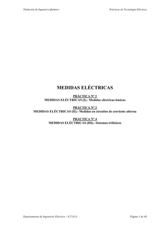 Titulación de Ingeniero Químico Prácticas de Tecnología Eléctrica 
MEDIDAS ELÉCTRICAS 
PRÁCTICA Nº 1 
MEDIDAS ELÉCTRICAS (I).- Medidas eléctricas básicas 
PRÁCTICA Nº 2 
MEDIDAS ELÉCTRICAS (II).- Medidas en circuitos de corriente alterna 
PRÁCTICA Nº 4 
MEDIDAS ELÉCTRICAS (III).- Sistemas trifásicos 
Departamento de Ingeniería Eléctrica – E.T.S.I.I. Página 1 de 40 
 