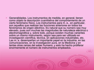 Generalidades. Los instrumentos de medida, en general, tienen como objeto la descripción cuantitativa del comportamiento de un cierto fenómeno físico. Los instrumentos para m. e., en particular, son aquellos que realizan las funciones anteriores en todos los fenómenos de origen eléctrico. Es natural que su número sea muy elevado, pues son muchas las magnitudes de naturaleza eléctrica o electromagnética y, sobre todo, porque existen muchas variantes sobre un mismo instrumento, según sea para ser utilizado en investigación científica, técnica, en aplicaciones industriales, etc. Las m. e. desempeñan un importante papel en la industria, en las comunicaciones, en la investigación pura, en la Medicina y en tantas otras ramas del saber humano, y esto ha hecho proliferar enormemente el número de instrumentos empleados . 