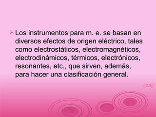 Los instrumentos para m. e. se basan en diversos efectos de origen eléctrico, tales como electrostáticos, electromagnéticos, electrodinámicos, térmicos, electrónicos, resonantes, etc., que sirven, además, para hacer una clasificación general. 