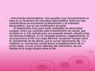 . Instrumentos electrostáticos. Son aquellos cuyo funcionamiento se basa en un fenómeno de naturaleza electrostática. Entre los más característicos se encuentran el electrómetro y el voltímetro electrostático, que es una modificación de aquél.       El electrómetro sirve para medir cantidades de electricidad (cargas). Entre sus variantes está el electrómetro de cuerda, que consiste en un hilo estirado bajo una pequeña tensión, situado entre dos láminas metálicas, A y B, cargadas positiva y negativamente. Si se proporciona al hilo una carga eléctrica, se ejercen fuerzas sobre él, procedentes de las placas, que lo curvan ligeramente (fig. 1) y mediante un microscopio puede leerse el desplazamiento de su punto medio, el cual, previo calibrado del instrumento, da una medida de la carga situada sobre el hilo  