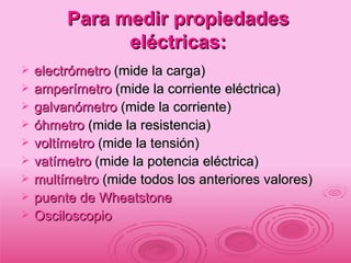 Para medir propiedades eléctricas: electrómetro  (mide la carga)  amperímetro  (mide la corriente eléctrica)  galvanómetro  (mide la corriente)  óhmetro  (mide la resistencia)  voltímetro  (mide la tensión)  vatímetro  (mide la potencia eléctrica)  multímetro  (mide todos los anteriores valores)  puente de Wheatstone   Osciloscopio 