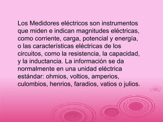 Los Medidores eléctricos son instrumentos que miden e indican magnitudes eléctricas, como corriente, carga, potencial y energía, o las características eléctricas de los circuitos, como la resistencia, la capacidad, y la inductancia. La información se da normalmente en una unidad eléctrica estándar: ohmios, voltios, amperios, culombios, henrios, faradios, vatios o julios.  