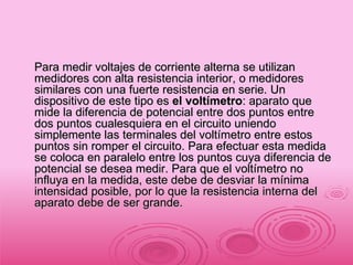 Para medir voltajes de corriente alterna se utilizan medidores con alta resistencia interior, o medidores similares con una fuerte resistencia en serie. Un dispositivo de este tipo es  el voltímetro : aparato que mide la diferencia de potencial entre dos puntos entre dos puntos cualesquiera en el circuito uniendo simplemente las terminales del voltímetro entre estos puntos sin romper el circuito. Para efectuar esta medida se coloca en paralelo entre los puntos cuya diferencia de potencial se desea medir. Para que el voltímetro no influya en la medida, este debe de desviar la mínima intensidad posible, por lo que la resistencia interna del aparato debe de ser grande.  