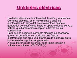 Unidades  eléctricas Unidades eléctricas de intensidad, tensión y resistencia Corriente eléctrica, es el movimiento o paso de electricidad a lo largo del circuito eléctrico desde el generador de electricidad hasta el aparato donde se va a utilizar, que llamaremos receptor, a través de los conductores. Para que se origine la corriente eléctrica es necesario que en el generador se produzca una fuerza electromotriz que cree una diferencia de potencial entre los terminales o polos del generador. A esta diferencia de potencial se le llama tensión o voltaje y se mide en VOLTIOS (V). 