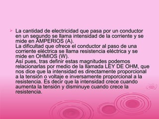 La cantidad de electricidad que pasa por un conductor en un segundo se llama intensidad de la corriente y se mide en AMPERIOS (A). La dificultad que ofrece el conductor al paso de una corriente eléctrica se llama resistencia eléctrica y se mide en OHMIOS (W). Así pues, tras definir estas magnitudes podemos relacionarlas por medio de la llamada LEY DE OHM, que nos dice que la intensidad es directamente proporcional a la tensión o voltaje e inversamente proporcional a la resistencia. Es decir que la intensidad crece cuando aumenta la tensión y disminuye cuando crece la resistencia. 