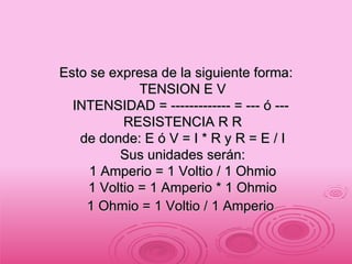 Esto se expresa de la siguiente forma: TENSION E V INTENSIDAD = ------------- = --- ó ---  RESISTENCIA R R de donde: E ó V = I * R y R = E / I Sus unidades serán: 1 Amperio = 1 Voltio / 1 Ohmio 1 Voltio = 1 Amperio * 1 Ohmio 1 Ohmio = 1 Voltio / 1 Amperio   