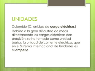 UNIDADES
Culombio (C, unidad de carga eléctrica.)
Debido a la gran dificultad de medir
directamente las cargas eléctricas con
precisión, se ha tomado como unidad
básica la unidad de corriente eléctrica, que
en el Sistema Internacional de Unidades es
el amperio.

 
