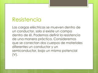 Resistencia
Las cargas eléctricas se mueven dentro de
un conductor, solo si existe un campo
dentro de él. Podemos definir la resistencia
de una manera práctica. Consideremos
que se conectan dos cuerpos de materiales
diferentes un conductor y un
semiconductor, bajo un mismo potencial
(V).

 