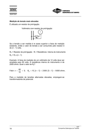 Espírito Santo
___________________________________________________________________________________________________



Medição de tensão mais elevadas
É utilizado um resistor de pré-ligação.

                    Voltímetro com resistor de pré-ligação




Se a tensão a ser medida é n vezes superior a faixa de medição
existente, então o valor de tensão a ser consumido pelo resistor é
de (n - 1) volts.

RP = Resistor de pré-ligação Ri = Resistência interna do instrumento
Rp = Ri x (n - 1)

Exemplo: A faixa de medição de um voltímetro de 12 volts deve ser
ampliada para 60 volts. A resistência interna do instrumento é de
2000 ohms. Qual o valor de Rp?

                 60
Fator n =           = 5;   Rp = Ri (n − 1) = 2 000 (5 − 1) = 8 000 ohms .
                 12

Para a medição de tensões alternadas elevadas, empregam-se
transformadores de potencial.




___________________________________________________________________________________________________
                                                                                               CST
14                                                                 Companhia Siderúrgica de Tubarão
 