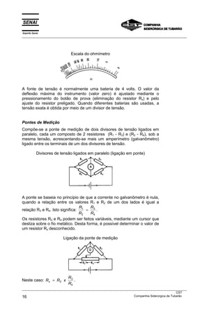 Espírito Santo
___________________________________________________________________________________________________




                              Escala do ohmímetro




A fonte de tensão é normalmente uma bateria de 4 volts. O valor da
deflexão máxima do instrumento (valor zero) é ajustado mediante o
pressionamento do botão de prova (eliminação do resistor Rx) e pelo
ajuste do resistor preligado. Quando diferentes baterias são usadas, a
tensão exata é obtida por meio de um divisor de tensão.


Pontes de Medição
Compõe-se a ponte de medição de dois divisores de tensão ligados em
paralelo, cada um composto de 2 resistores (R1 - R3) e (R2 - R4), sob a
mesma tensão, acrescentando-se mais um amperímetro (galvanômetro)
ligado entre os terminais de um dos divisores de tensão.

            Divisores de tensão ligados em paralelo (ligação em ponte)




A ponte se baseia no princípio de que a corrente no galvanômetro é nula,
quando a relação entre os valores R1 e R2 de um dos lados é igual a
                                R     R
relação R3 e R4. Isto significa: 1 = 3 .
                                R2    R4
Os resistores R3 e R4 podem ser feitos variáveis, mediante um cursor que
desliza sobre o fio metálico. Desta forma, é possível determinar o valor de
um resistor Rx desconhecido.

                          Ligação da ponte de medição




                             R3
Neste caso: Rx = R2 x           .
                             R4
___________________________________________________________________________________________________
                                                                                               CST
16                                                                 Companhia Siderúrgica de Tubarão
 
