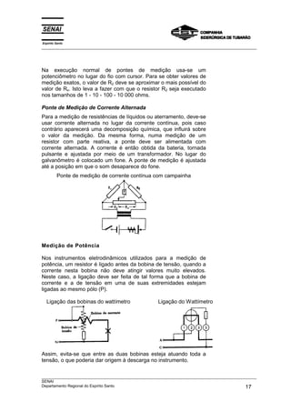 Espírito Santo
___________________________________________________________________________________________________




Na execução normal de pontes de medição usa-se um
potenciômetro no lugar do fio com cursor. Para se obter valores de
medição exatos, o valor de R2 deve se aproximar o mais possível do
valor de Rx. Isto leva a fazer com que o resistor R2 seja executado
nos tamanhos de 1 - 10 - 100 - 10 000 ohms.

Ponte de Medição de Corrente Alternada
Para a medição de resistências de líquidos ou aterramento, deve-se
usar corrente alternada no lugar da corrente contínua, pois caso
contrário aparecerá uma decomposição química, que influirá sobre
o valor da medição. Da mesma forma, numa medição de um
resistor com parte reativa, a ponte deve ser alimentada com
corrente alternada. A corrente é então obtida da bateria, tornada
pulsante e ajustada por meio de um transformador. No lugar do
galvanômetro é colocado um fone. A ponte de medição é ajustada
até a posição em que o som desaparece do fone.
         Ponte de medição de corrente contínua com campainha




Medição de Potência

Nos instrumentos eletrodinâmicos utilizados para a medição de
potência, um resistor é ligado antes da bobina de tensão, quando a
corrente nesta bobina não deve atingir valores muito elevados.
Neste caso, a ligação deve ser feita de tal forma que a bobina de
corrente e a de tensão em uma de suas extremidades estejam
ligadas ao mesmo pólo (P).

  Ligação das bobinas do wattímetro                  Ligação do Wattímetro




Assim, evita-se que entre as duas bobinas esteja atuando toda a
tensão, o que poderia dar origem à descarga no instrumento.


___________________________________________________________________________________________________
SENAI
Departamento Regional do Espírito Santo                                                       17
 