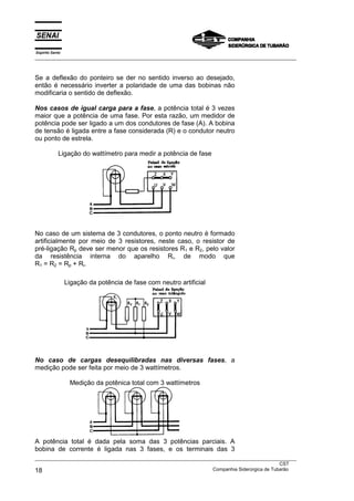 Espírito Santo
___________________________________________________________________________________________________



Se a deflexão do ponteiro se der no sentido inverso ao desejado,
então é necessário inverter a polaridade de uma das bobinas não
modificaria o sentido de deflexão.

Nos casos de igual carga para a fase, a potência total é 3 vezes
maior que a potência de uma fase. Por esta razão, um medidor de
potência pode ser ligado a um dos condutores de fase (A). A bobina
de tensão é ligada entre a fase considerada (R) e o condutor neutro
ou ponto de estrela.

            Ligação do wattímetro para medir a potência de fase




No caso de um sistema de 3 condutores, o ponto neutro é formado
artificialmente por meio de 3 resistores, neste caso, o resistor de
pré-ligação Rp deve ser menor que os resistores R1 e R2, pelo valor
da resistência interna do aparelho Ri, de modo que
R1 = R2 = Rp + Ri.

                 Ligação da potência de fase com neutro artificial




No caso de cargas desequilibradas nas diversas fases, a
medição pode ser feita por meio de 3 wattímetros.

                  Medição da potênica total com 3 wattímetros




A potência total é dada pela soma das 3 potências parciais. A
bobina de corrente é ligada nas 3 fases, e os terminais das 3
___________________________________________________________________________________________________
                                                                                               CST
18                                                                 Companhia Siderúrgica de Tubarão
 