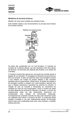 Espírito Santo
___________________________________________________________________________________________________



Medidores de Corrente Contínua
Medidor de motor para medição dos ampères-horas.
Este medidor baseia o seu funcionamento no princípio dos motores
de corrente contínua.

                       Medidor de ampère-horas




Os pólos são constituídos por um imã ferradura. O induzido se
compõe de 3 bobinas planas, que são dispostas entre dois discos
de alumínio. Os terminais das bobinas são levados a um coletor de
3 lamelas.
O induzido é percorrido apenas por uma parte da corrente devido à
ligação de um derivador. O conjugado do induzido é proporcional ao
fluxo de corrente. O disco de alumínio sofre uma frenagem durante
a sua rotação, em função da própria rotação e das correntes
parasitas que se desenvolvem. Desta forma, os efeitos de rotação e
de frenagem mantém a rotação num certo equilíbrio, fazendo com
que a rotação represente a grandeza da corrente do induzido. A
rotação do eixo do induzido é transmitida ao mecanismo de
medição por meio de uma engrenagem. Como o número de voltas
do disco depende da corrente do induzido e do tempo, o número de
ampère-horas pode ser lido diretamente, levando-se em
consideração     uma     relação   de    transmissão     adequada.
Considerando-se constante a tensão de rede, este mecanismo pode
ser calibrado para indicar o consumo de kWh. A construção deste
medidor é simples e, por isto, relativamente barata. Os terminais
devem estar com a polaridade certa, pois, caso contrário, o medidor
andará para trás.


___________________________________________________________________________________________________
                                                                                               CST
20                                                                 Companhia Siderúrgica de Tubarão
 